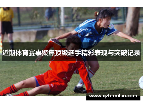 近期体育赛事聚焦顶级选手精彩表现与突破记录